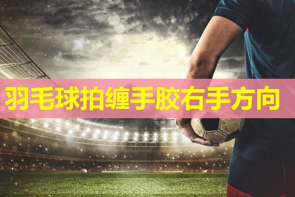羽毛球拍缠手胶右手方向 羽毛球拍缠手胶右手方向
